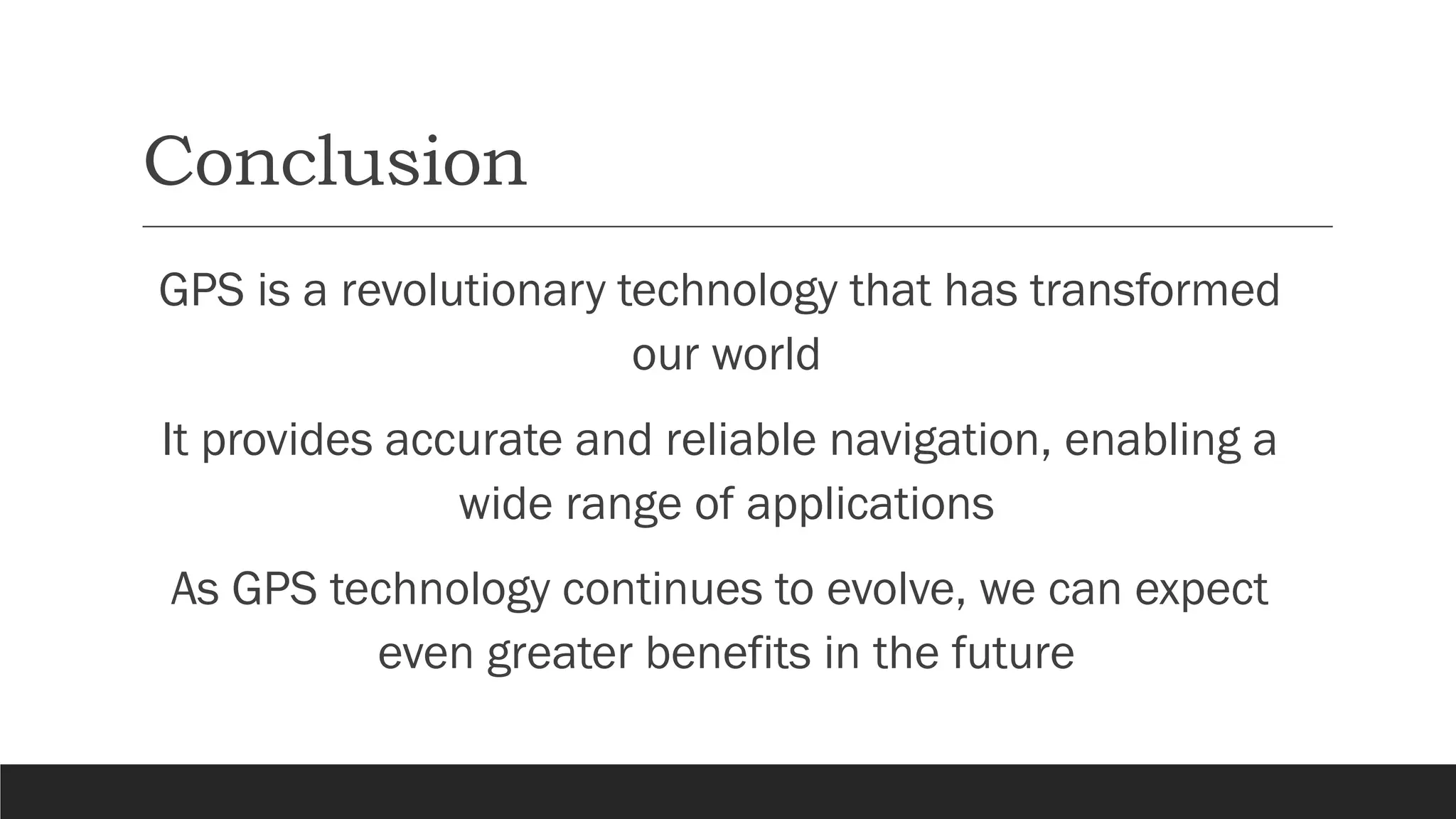 Conclusion
GPS is a revolutionary technology that has transformed
our world
It provides accurate and reliable navigation, enabling a
wide range of applications
As GPS technology continues to evolve, we can expect
even greater benefits in the future
 