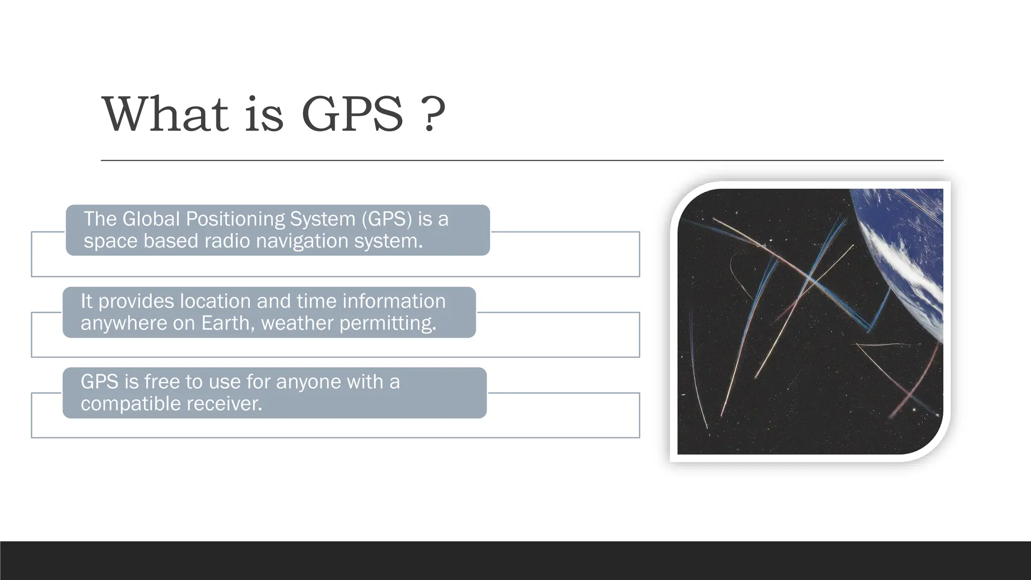 What is GPS ?
The Global Positioning System (GPS) is a
space based radio navigation system.
It provides location and time information
anywhere on Earth, weather permitting.
GPS is free to use for anyone with a
compatible receiver.
 