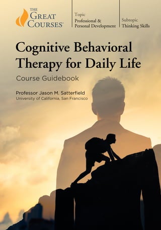 Guidebook
Cognitive
Behavioral
Therapy
for
Daily
Life
Learn how to make every day more powerful and peaceful using the tools of
cognitive behavioral therapy.
“Pure intellectual stimulation that can be popped into
the [audio or video player] anytime.”
—Harvard Magazine
“Passionate, erudite, living legend lecturers. Academia’s
best lecturers are being captured on tape.”
—The Los Angeles Times
“A serious force in American education.”
—The Wall Street Journal
Jason M. Satterfield is a Professor of Clinical Medicine at
the University of California, San Francisco. He completed
his PhD in Clinical Psychology at the University of
Pennsylvania, where he worked with Dr. Martin Seligman.
Professor Satterfield’s book A Cognitive-Behavioral
Approach to the Beginning of the End of Life and the
accompanying patient workbook, Minding the Body, were
recognized as Self-Help Books of Merit by the Association
for Behavioral and Cognitive Therapies. Among his other
Great Courses is Cognitive Behavioral Therapy: Techniques
for Retraining Your Brain.
THE GREAT COURSES®
Corporate Headquarters
4840 Westfields Boulevard, Suite 500
Chantilly, VA 20151-2299
USA
Phone: 1-800-832-2412
www.thegreatcourses.com
PB9661A
Cover Image: © kieferpix/Getty Images.
Course No. 9661 © 2020 The Teaching Company.
Course Guidebook
Cognitive Behavioral
Therapy for Daily Life
Professor Jason M. Satterfield
University of California, San Francisco
Thinking Skills
Subtopic
Professional &
Personal Development
Topic
 