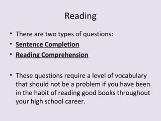 Reading
• There are two types of questions:
• Sentence Completion
• Reading Comprehension
• These questions require a level of vocabulary
that should not be a problem if you have been
in the habit of reading good books throughout
your high school career.
 