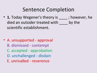 Sentence Completion
• 1. Today Wegener's theory is ____ ; however, he
died an outsider treated with ____ by the
scientific establishment.
• A. unsupported - approval
B. dismissed - contempt
C. accepted - approbation
D. unchallenged - disdain
E. unrivalled - reverence
 