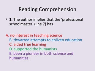 Reading Comprehension
• 1. The author implies that the 'professional
schoolmaster' (line 7) has
A. no interest in teaching science
B. thwarted attempts to enliven education
C. aided true learning
D. supported the humanists
E. been a pioneer in both science and
humanities.
 