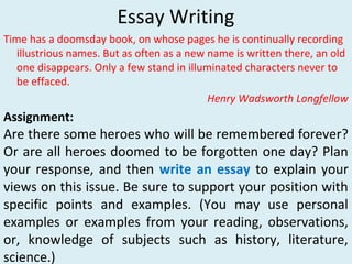 Essay Writing
Time has a doomsday book, on whose pages he is continually recording
illustrious names. But as often as a new name is written there, an old
one disappears. Only a few stand in illuminated characters never to
be effaced.
Henry Wadsworth Longfellow
Assignment:
Are there some heroes who will be remembered forever?
Or are all heroes doomed to be forgotten one day? Plan
your response, and then write an essay to explain your
views on this issue. Be sure to support your position with
specific points and examples. (You may use personal
examples or examples from your reading, observations,
or, knowledge of subjects such as history, literature,
science.)
 