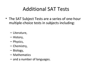 Additional SAT Tests
• The SAT Subject Tests are a series of one-hour
multiple-choice tests in subjects including:
– Literature,
– History,
– Physics,
– Chemistry,
– Biology,
– Mathematics
– and a number of languages.
 
