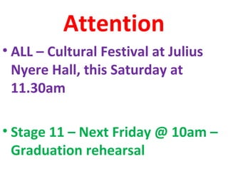 Attention
• ALL – Cultural Festival at Julius
Nyere Hall, this Saturday at
11.30am
• Stage 11 – Next Friday @ 10am –
Graduation rehearsal
 
