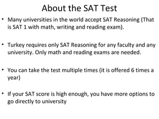 About the SAT Test
• Many universities in the world accept SAT Reasoning (That 
is SAT 1 with math, writing and reading exam). 
• Turkey requires only SAT Reasoning for any faculty and any 
university. Only math and reading exams are needed.
• You can take the test multiple times (it is offered 6 times a 
year)
• If your SAT score is high enough, you have more options to 
go directly to university
 