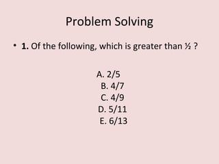 Problem Solving
• 1. Of the following, which is greater than ½ ?
A. 2/5
B. 4/7
C. 4/9
D. 5/11
E. 6/13
 