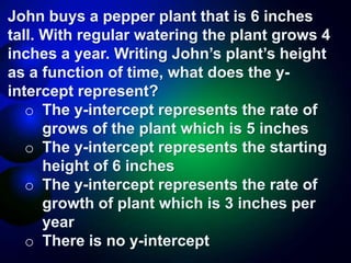 John buys a pepper plant that is 6 inches
tall. With regular watering the plant grows 4
inches a year. Writing John’s plant’s height
as a function of time, what does the y-
intercept represent?
o The y-intercept represents the rate of
grows of the plant which is 5 inches
o The y-intercept represents the starting
height of 6 inches
o The y-intercept represents the rate of
growth of plant which is 3 inches per
year
o There is no y-intercept
 