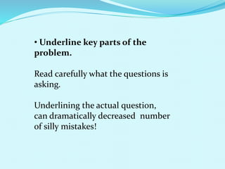 • Underline key parts of the
problem.
Read carefully what the questions is
asking.
Underlining the actual question,
can dramatically decreased number
of silly mistakes!
 