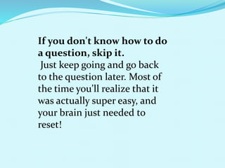 If you don't know how to do
a question, skip it.
Just keep going and go back
to the question later. Most of
the time you'll realize that it
was actually super easy, and
your brain just needed to
reset!
 
