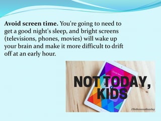 Avoid screen time. You're going to need to
get a good night's sleep, and bright screens
(televisions, phones, movies) will wake up
your brain and make it more difficult to drift
off at an early hour.
 
