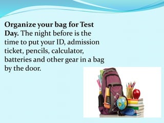 Organize your bag for Test
Day. The night before is the
time to put your ID, admission
ticket, pencils, calculator,
batteries and other gear in a bag
by the door.
 