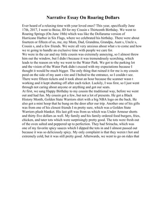 Narrative Essay On Roaring Dollars
Ever heard of a relaxing time with your loved ones? This year, specifically June
17th, 2017, I went to Boise, ID for my Cousin s Thirteenth Birthday. We went to
Roaring Springs (On June 18th) which was like the Dollarama version of
Hurricane Harbor in Six Flags, where we celebrated his birthday. There were about
fourteen or fifteen of us, me, my Mom, Dad, Grandma, Grandpa, Aunt s, Uncle s,
Cousin s, and a few friends. We were all very anxious about what s to come and how
we re going to handle an exclusive time with people we care for.
We were in the car and my little cousin was extremely annoying, so I almost threw
him out the window, but I didn t because it was tremendously scorching, which
leads to the reason on why we went to the Water Park. We got to the parking lot
and the vision of the Water Park didn t exceed with my expectations because I
thought it would be much bigger. The only thing that ruined it for me is my cousin
peed on the side of my aunt s tire and I bolted to the entrance, so I couldn t see.
There were fifteen tickets and it took about an hour because the scanner wasn t
working and it kept shutting off after each ticket. Luckily, I was first, so I just went
through not caring about anyone or anything and got our seats.
At first, we sang Happy Birthday to my cousin the traditional way, before we went
out and had fun. My cousin got a few, but not a lot of presents. He got a Black
History Month, Golden State Warriors shirt with a big NBA logo on the back. He
also got a mini hoop that he hung on the door after our trip. Another one of his gifts
was from one of his closest friends I m pretty sure, which was a Golden State
Warriors plush blanket. His last gift was from us which was Under Armour shorts
and thirty five dollars as well. My family and his family ordered food burgers, fries,
chicken, and tater tots which were surprisingly pretty good. The tots were fresh out
of the oven salted and peppered up to perfection. They had Sriracha, which was
one of my favorite spicy sauces which I dipped the tots in and I almost passed out
because it was so deliciously spicy. My only complaint is that they weren t hot and
extremely cold, but it was still pretty good. Afterwards, we went to go on rides that
 