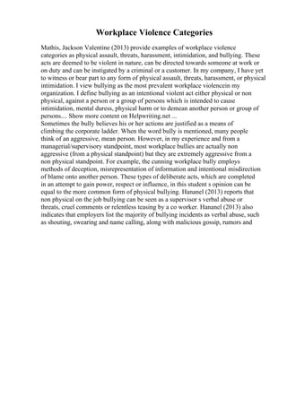 Workplace Violence Categories
Mathis, Jackson Valentine (2013) provide examples of workplace violence
categories as physical assault, threats, harassment, intimidation, and bullying. These
acts are deemed to be violent in nature, can be directed towards someone at work or
on duty and can be instigated by a criminal or a customer. In my company, I have yet
to witness or bear part to any form of physical assault, threats, harassment, or physical
intimidation. I view bullying as the most prevalent workplace violencein my
organization. I define bullying as an intentional violent act either physical or non
physical, against a person or a group of persons which is intended to cause
intimidation, mental duress, physical harm or to demean another person or group of
persons.... Show more content on Helpwriting.net ...
Sometimes the bully believes his or her actions are justified as a means of
climbing the corporate ladder. When the word bully is mentioned, many people
think of an aggressive, mean person. However, in my experience and from a
managerial/supervisory standpoint, most workplace bullies are actually non
aggressive (from a physical standpoint) but they are extremely aggressive from a
non physical standpoint. For example, the cunning workplace bully employs
methods of deception, misrepresentation of information and intentional misdirection
of blame onto another person. These types of deliberate acts, which are completed
in an attempt to gain power, respect or influence, in this student s opinion can be
equal to the more common form of physical bullying. Hananel (2013) reports that
non physical on the job bullying can be seen as a supervisor s verbal abuse or
threats, cruel comments or relentless teasing by a co worker. Hananel (2013) also
indicates that employers list the majority of bullying incidents as verbal abuse, such
as shouting, swearing and name calling, along with malicious gossip, rumors and
 