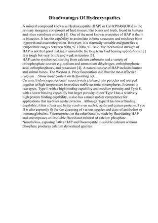 Disadvantages Of Hydroxyapatites
A mineral compound known as Hydroxyapatite (HAP) or Ca10(PO4)6(OH)2 is the
primary inorganic component of hard tissues, like bones and teeth, found in humans
and other vertebrate animals [1]. One of the most known properties of HAP is that it
is bioactive. It has the capability to assimilate in bone structures and reinforce bone
ingrowth and osseointegration. However, it is thermally unstable and putrefies at
temperature ranges between 800п‚°C 1200п‚°C. Also, the mechanical strength of
HAP is not that good making it unsuitable for long term load bearing applications. [2]
It is tough but very brittle and weak in tension [3].
HAP can be synthesized starting from calcium carbonate and a variety of
orthophosphate sources e.g. sodium and ammonium dihydrogen, orthophosphoric
acid, orthophosphates, and potassium [4]. A natural source of HAP includes human
and animal bones. The Weston A. Price Foundation said that the most effective
calcium ... Show more content on Helpwriting.net ...
Ceramic hydroxyapatites entail nanocrystals cluttered into particles and merged
together at high temperature to produce stable ceramic microspheres. It comes in
two types, Type I, with a high binding capability and medium porosity and Type II,
with a lower binding capability but larger porosity. Since Type I has a relatively
high protein binding capability, it also has a much nobler competence for
applications that involves acidic proteins . Although Type II has lower binding
capability, it has a finer and better resolve on nucleic acids and certain proteins. Type
II is also expressly fit for the cleansing of various species and class of antibodies or
immunoglobulins. Fluoroapatite, on the other hand, is made by fluoridating HAP
and encompasses an insoluble fluoridated mineral of calcium phosphate .
Nonetheless, exposing native HAP and fluoroapatite to soluble calcium without
phosphate produces calcium derivatized apatites.
 