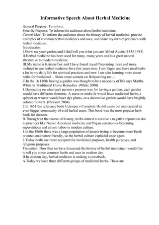 Informative Speech About Herbal Medicine
General Purpose: To inform.
Specific Purpose: To inform the audience about herbal medicine.
Central Idea: To inform the audience about the history of herbal medicine, provide
examples of common herbal medicines and uses, and share my own experiences with
herbal medicine.
Introduction
I.Show me your garden and I shall tell you what you are Alfred Austin (1835 1913)
II.Herbal medicine has been used for many, many years and is a great natural
alternative to modern medicine.
III.My name is Kristen Cox and I have found myself becoming more and more
inclined to use herbal medicine for a few years now. I am Pagan and have used herbs
a lot in my daily life for spiritual practices and now I am also learning more about
herbs for medicinal ... Show more content on Helpwriting.net ...
C.In the 16 1800s having a garden was thought to be a necessity of life says Martha
White in Traditional Home Remedies. (White 2000)
1.Depending on what each person s purpose was for having a garden, each garden
would have different elements. A nurse or midwife would have medicinal herbs, a
spinner or weaver would have dye plants, or a decorative garden would have brightly
colored flowers. (Pleasant 2004)
2.In 1651 the reference book Culpeper s Complete Herbal came out and created an
even bigger community of avid herbal users. This book was the most popular herb
book for decades.
D.Throughout the course of history, herbs started to receive a negative reputation due
to practices like Native American medicine and Pagan ceremonies becoming
superstitious and almost taboo in modern culture.
1.In the 1960s there was a large population of people trying to become more Earth
oriented and nature friendly, so the herbal culture exploded once again.
2.Today herbs are more accepted for medicinal purposes, health purposes, and
religious purposes.
Transition: Now that we have discussed the history of herbal medicine I would like
to tell you some common herbs and uses in modern day.
II.In modern day, herbal medicine is making a comeback.
A.Today we have three different groups of medicinal herbs. These are
 
