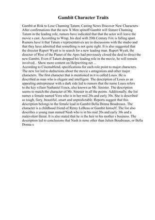 Gambit Character Traits
Gambit at Risk to Lose Channing Tatum; Casting News Discover New Characters
After confirmations that the new X Men spinoff Gambit will feature Channing
Tatum in the leading role, rumors have indicated that that the actor will leave the
movie s cast. According to Wrap, his deal with 20th Century Fox is falling apart.
Rumors have it that Tatum s representatives are in discussions with the studio and
that they have admitted that something is not quite right. It is also suggested that
the director Rupert Wyatt is in search for a new leading man. Rupert Wyatt, the
director of Rise of the Planet of the Apes had previously closed the deal to direct the
new Gambit. Even if Tatum dropped his leading role in the movie, he will remain
involved... Show more content on Helpwriting.net ...
According to Cinemablend, specifications for each role point to major characters.
The new list led to deductions about the movie s antagonists and other major
characters. The first character that is mentioned in it is called Louis. He is
described as man who is elegant and intelligent. The description of Louis as an
appealing entrepreneur with a dark side led to rumors that the name Louis refers
to the key villain Nathaniel Essex, also known as Mr. Sinister. The description
seems to match the character of Mr. Sinister in all the points. Additionally, the list
names a female named Vera who is in her mid 20s and early 30s. She is described
as tough, fiery, beautiful, smart and unpredictable. Reports suggest that this
description belongs to the female lead in Gambit Bella Donna Boudreaux. The
character is a childhood friend of Remy LeBeau or Gambit himself. The list also
describes a young man named Nash who is in his mid 20s and early 30s and a
malevolent threat. It is also stated that he is the heir to his mother s business. The
description led to conclusions that Nash is none other than Julien Boudreaux, or Bella
Donna s
 