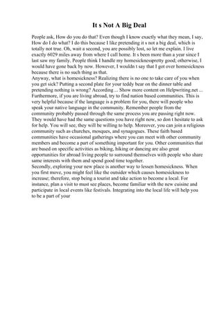 It s Not A Big Deal
People ask, How do you do that? Even though I know exactly what they mean, I say,
How do I do what? I do this because I like pretending it s not a big deal, which is
totally not true. Oh, wait a second, you are possibly lost, so let me explain. I live
exactly 6029 miles away from where I call home. It s been more than a year since I
last saw my family. People think I handle my homesicknesspretty good; otherwise, I
would have gone back by now. However, I wouldn t say that I got over homesickness
because there is no such thing as that.
Anyway, what is homesickness? Realizing there is no one to take care of you when
you get sick? Putting a second plate for your teddy bear on the dinner table and
pretending nothing is wrong? According ... Show more content on Helpwriting.net ...
Furthermore, if you are living abroad, try to find nation based communities. This is
very helpful because if the language is a problem for you, there will people who
speak your native language in the community. Remember people from the
community probably passed through the same process you are passing right now.
They would have had the same questions you have right now, so don t hesitate to ask
for help. You will see, they will be willing to help. Moreover, you can join a religious
community such as churches, mosques, and synagogues. These faith based
communities have occasional gatherings where you can meet with other community
members and become a part of something important for you. Other communities that
are based on specific activities as biking, hiking or dancing are also great
opportunities for abroad living people to surround themselves with people who share
same interests with them and spend good time together.
Secondly, exploring your new place is another way to lessen homesickness. When
you first move, you might feel like the outsider which causes homesickness to
increase; therefore, stop being a tourist and take action to become a local. For
instance, plan a visit to must see places, become familiar with the new cuisine and
participate in local events like festivals. Integrating into the local life will help you
to be a part of your
 