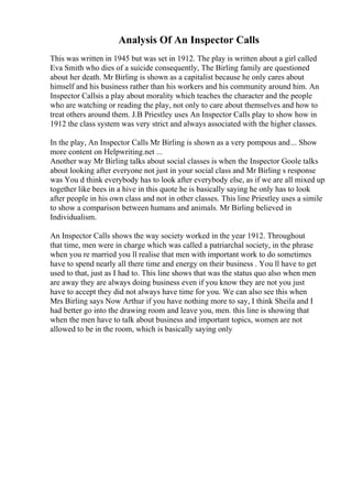 Analysis Of An Inspector Calls
This was written in 1945 but was set in 1912. The play is written about a girl called
Eva Smith who dies of a suicide consequently, The Birling family are questioned
about her death. Mr Birling is shown as a capitalist because he only cares about
himself and his business rather than his workers and his community around him. An
Inspector Callsis a play about morality which teaches the character and the people
who are watching or reading the play, not only to care about themselves and how to
treat others around them. J.B Priestley uses An Inspector Calls play to show how in
1912 the class system was very strict and always associated with the higher classes.
In the play, An Inspector Calls Mr Birling is shown as a very pompous and... Show
more content on Helpwriting.net ...
Another way Mr Birling talks about social classes is when the Inspector Goole talks
about looking after everyone not just in your social class and Mr Birling s response
was You d think everybody has to look after everybody else, as if we are all mixed up
together like bees in a hive in this quote he is basically saying he only has to look
after people in his own class and not in other classes. This line Priestley uses a simile
to show a comparison between humans and animals. Mr Birling believed in
Individualism.
An Inspector Calls shows the way society worked in the year 1912. Throughout
that time, men were in charge which was called a patriarchal society, in the phrase
when you re married you ll realise that men with important work to do sometimes
have to spend nearly all there time and energy on their business . You ll have to get
used to that, just as I had to. This line shows that was the status quo also when men
are away they are always doing business even if you know they are not you just
have to accept they did not always have time for you. We can also see this when
Mrs Birling says Now Arthur if you have nothing more to say, I think Sheila and I
had better go into the drawing room and leave you, men. this line is showing that
when the men have to talk about business and important topics, women are not
allowed to be in the room, which is basically saying only
 