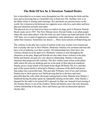 The Role Of Sex In A Streetcar Named Desire
Sex is described to us in many ways throughout our life, one being the birds and the
bees and us knowing that as a beautiful way to form new life. Another view is in
the Bible which is waiting until marriage. Sex and desire are present forces in the
world. Sex is known to be between two opposite sexes who love each other and have
physical attraction towards each other.
The physical act of sex had never been so explicit on stage until A Streetcar Named
Desire came out in 1947. The New Orleans street, Elysian Fields, is an urban jungle
where the story takes places. Like the wild, sex and violence go hand and hand. In this
1947 play, sex is a part of aggressive competition, male dominance, and submission
rather than romance. Sometimes sex doesn t ... Show more content on Helpwriting.net
...
The violence in the play has a sense of realism in the way women were treated and
how everyday life was in New Orleans. Domestic violence was common and men did
have a lot of authority over their women. All relationships have their lows, but
violence should never be apart of it. Domestic violence is seen throughout the
characters in the play. Rape and Suicide are also other forms violence in the play.
Stella and Stanley are part of a very abusive relationship. Stanley is the main
character that progresses the violence. The first violent scene comes at the poker
table where the men are drinking and are at the peak of their physical manhood
Stanley gives a loud whack of his hand on her thigh (Williams 50). It is said that
part of the reason Stella is attracted to Stanley is because of the thrill and power
that makes him a powerful man. This provides Williams view of sex and violence.
Stanley has to show power over Stella proving that he is the boss and more
powerful than his wife while she keeps coming back to him. Blanche tests Stanley s
manhood during the poker game by repeatedly turning on the radio. After Stanley s
demand for the radio to be turned off is ignored, he flips out. Instead of just turning it
off, Stanley throws it out of the window. Stella and Stanley aren t the only domestic
violent relationship in the play. Steve and Eunice get into an altercation upstairs
shortly after
 