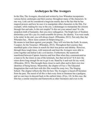 Archetypes In The Avengers
In the film, The Avengers, directed and written by Joss Whendon incorporates
various heroic archetypes and their journey throughout many of the characters. In
one way, Loki can be considered a magician mainly due to the fact that he has
magical powers and how he uses it to manipulate other characters in the film. For
example, while making his way to the city, Lokimanages to manipulate the citizens
through fear and asks, Is this not simpler? Is this not your natural state? It s the
unspoken truth of humanity, that you crave subjugation. The bright lure of freedom
diminishes your life s joy in a mad scramble for power, for identity. You were made
to be ruled. In the end, you will always kneel. (Whendon, 2012). Not only that, but
Whendon has... Show more content on Helpwriting.net ...
He means to lead them against your people. They will win him the Earth. In return,
I suspect, for the Tesseract. (Whendon, 2012). Throughout their journey they
stumbled quite a few times in search for their true power and identity. However,
through these tough times, with teamwork and trust the Avengers were able to
come together and defeat Loki s evil desires. Furthermore, the teamwork
manifested between Captain America and Iron Man when they communicated as
a team to fix the rotors in one of the terminals, See that red lever? It ll slow the
rotors down long enough for me to get it out. Stand by it and wait for my word.
(Whendon, 2012). This brought them closer to each other and to their own true
identities of being heroes. Meanwhile, the chapter of Frye s The Educated
Imagination that work best with this film would be essay two, The Singing
School. The chapter reflects the film for how The Avengers is based off literature
from the past, The moral of all this is that every form in literature has a pedigree,
and we can trace its descent back to the earliest times. (Frye, 14). In this case, the
film has a similar storyline and framework as other literatures and even in the
 