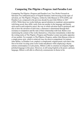 Comparing The Pilgrim s Progress And Paradise Lost
Comparing The Pilgrim s Progress and Paradise Lost, Two Works Focused on
Salvation Two influential pieces of English literature, both focusing on the topic of
salvation, are The Pilgrim s Progress, written by John Bunyan in 1678 (2269), and
Paradise Lost, composed in the previous decade by poet John Milton in 1667
(1945). While these two works both pay special attention to mankind s preoccupation
with being saved, they differ vastly from one another in the language and literary
style used in each respective piece, the way in which salvation itself is portrayed, and
also in how the salvation of each story s characters is determined through their
resistance to temptation and the state of their relationship with God. Before even
mentioning the content of the works themselves, it becomes immediately evident that
the writing styles of The Pilgrim s Progress and Paradise Lostare near polar opposites
of one another. For example, in The Pilgrim s Progress, author John Bunyan writes in
a simple prose style, which is relatively easy for most to comprehend. In contrast,
John Milton, in Paradise Lost, employs a complicated, original poetic style that is the
first of its kind. In using some Latin words and phrases while employing a rhyme
scheme commonplace in Latin poetry, Milton is able to construct an eloquent, highly
polished language in this piece. However, in still using English as the poem s primary
language, Milton is still able to effectively communicate its theme to his
 