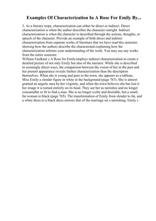 Examples Of Characterization In A Rose For Emily By...
3. As a literary trope, characterization can either be direct or indirect. Direct
characterization is when the author describes the character outright. Indirect
characterization is when the character is described through the actions, thoughts, or
speech of the character. Provide an example of both direct and indirect
characterization from separate works of literature that we have read this semester,
showing how the authors describe the characterand explaining how the
characterization informs your understanding of the work. You may use any works
from the entire semester.
William Faulkner s A Rose for Emilyemploys indirect characterisation to create a
detailed picture of not only Emily but also of the narrator. While she is described
in seemingly direct ways, the comparison between the vision of her in the past and
her present appearance reveals further characterization than the descriptors
themselves. When she is young and pure to the town, she appears as a tableau,
Miss Emily a slender figure in white in the background (page 767). She is almost
granted an angelic aura by her virginity, and when the town believes she has lost it
her image it is turned entirely on its head. They see her as tarnishes and no longer
consumable or fit to find a man. She is no longer svelte and desirable, but a small,
fat woman in black (page 765). The transformation of Emily from slender to fat, and
a white dress to a black dress mirrors that of the marriage set s tarnishing. Emily s
 
