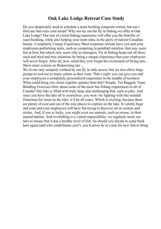 Oak Lake Lodge Retreat Case Study
Do you desperately need to schedule a team building corporate retreat, but can t
find one that suits your needs? Why not try out the fly in fishing we offer at Oak
Lake Lodge? Our one of a kind fishing experience will offer you the benefits of
team building, while also helping your team relax in the glory of natural Canadian
beauty. Completely Unique Experience Most corporate retreats have you and your
employees performing tasks, such as competing in paintball matches, that may seem
fun at first, but which only seem silly in retrospect. Fly in fishing beats out all those
staid and tried and true situations by being a unique experience that your employees
will never forget. After all, how could they ever forget the excitement of flying into...
Show more content on Helpwriting.net ...
We re not only uniquely isolated by our fly in only access, but we also allow large
groups to rent out as many cabins as they want. That s right: you can give you and
your employees a completely personalized experience in the middle of nowhere.
What could bring you closer together quicker than that? Simple, Yet Rugged, Team
Building Exercises How about some of the most fun fishing experiences in all of
Canada? Our lake is filled with truly large and challenging fish, such as pike. And
since you have the lake all to yourselves, you won t be fighting with like minded
fisherman for room on the lake: it ll be all yours. Which is exciting, because there
are plenty of cool and out of the way places to explore on the lake. It s pretty huge
and your and your employees will have fun trying to discover all its corners and
niches. And, if you re lucky, you might even see animals, such as moose, in their
natural habitat. And overfishing is a virtual impossibility: we regularly stock our
lake to ensure that it has a healthy level of fish. So should you decide to come back
here again (and who could blame you?), you ll never be at a loss for new fish to bring
 