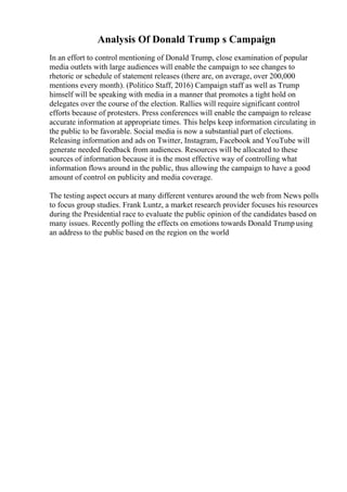 Analysis Of Donald Trump s Campaign
In an effort to control mentioning of Donald Trump, close examination of popular
media outlets with large audiences will enable the campaign to see changes to
rhetoric or schedule of statement releases (there are, on average, over 200,000
mentions every month). (Politico Staff, 2016) Campaign staff as well as Trump
himself will be speaking with media in a manner that promotes a tight hold on
delegates over the course of the election. Rallies will require significant control
efforts because of protesters. Press conferences will enable the campaign to release
accurate information at appropriate times. This helps keep information circulating in
the public to be favorable. Social media is now a substantial part of elections.
Releasing information and ads on Twitter, Instagram, Facebook and YouTube will
generate needed feedback from audiences. Resources will be allocated to these
sources of information because it is the most effective way of controlling what
information flows around in the public, thus allowing the campaign to have a good
amount of control on publicity and media coverage.
The testing aspect occurs at many different ventures around the web from News polls
to focus group studies. Frank Luntz, a market research provider focuses his resources
during the Presidential race to evaluate the public opinion of the candidates based on
many issues. Recently polling the effects on emotions towards Donald Trump using
an address to the public based on the region on the world
 