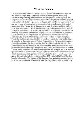 Victorian London
The diagram is a depiction of loading a skipper, a small boat designed to deposit
and withdraw cargo from a large ship able to traverse large sea, whilst navy
officers, distinguished by their blue coats, are recording the results. I picked this
diagram to use and relate to commerce, because the strength in London trading lied
in several aspects that are represented in the presentation. This has clear implications
and can be used to give analysis on commerce in Victorian London. In order to
demonstrate this, I would like to focus on three specific objects, and how each of
them relate to commerce, within the diagram: the containers that are being loaded,
the sigil in the middle of the picture, and the officers in the picture. The barrels that
are being used contain various items judging from the different types of containers.
The explanation of the diagram does not go into detail about what is in these
containers, but notes that they come... Show more content on Helpwriting.net ...
This is the sigil that represents the City of London, which is the inner and distinct
city, similar to the relationship of Vatican City and Rome. There are two important
things about this fact: the first being that the City of London is the epicenter for
international trade and commerce and the relationship between commerce and the
picture indicates that the cargo is inspected there. The City of London is the area in
London where commerce and trade were negotiated; this is in part due to its own tax
system that tries to incentivize working their; the museum included the detailed sigil
then to demonstrate the importance of commerce on the City of London. Another
reason this sigil is included is because, until the 19th century, The Port of London
handled all shipping. The creators of the diagram, then, wanted the museum goer to
recognize the importance of commerce upon the City of London by including this
 