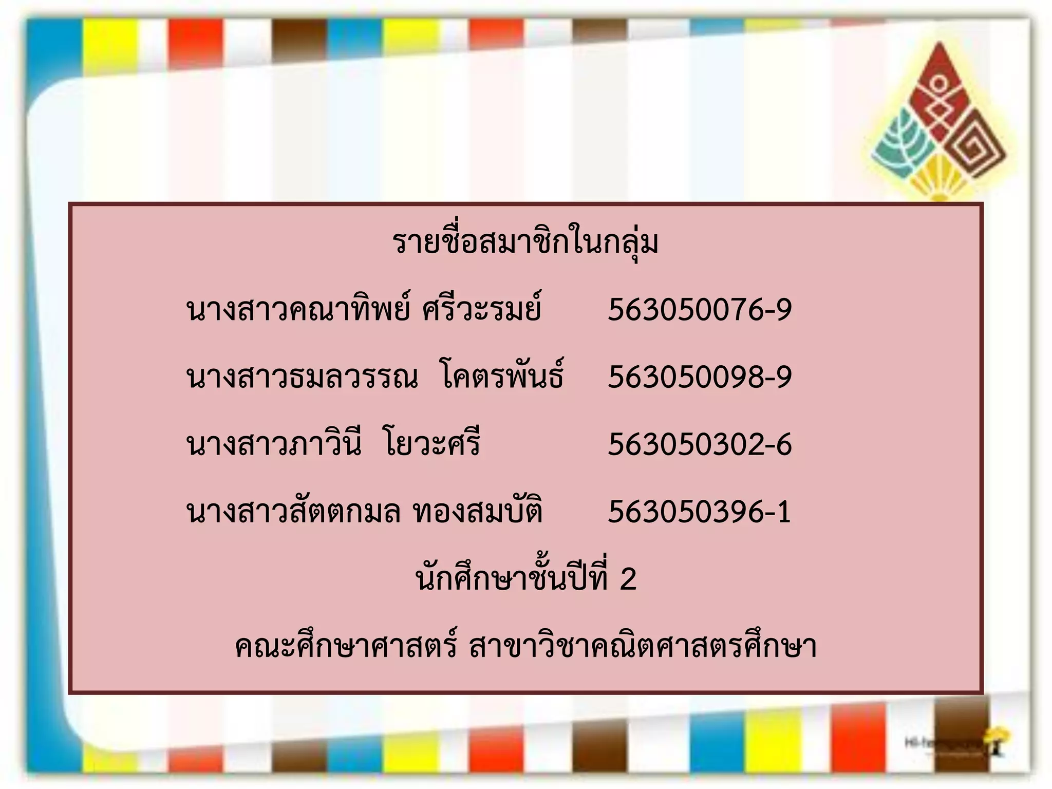 รายชื่อสมาชิกในกลุ่ม 
นางสาวคณาทิพย์ ศรีวะรมย์ 563050076-9 
นางสาวธมลวรรณ โคตรพันธ์ 563050098-9 
นางสาวภาวินี โยวะศรี 563050302-6 
นางสาวสัตตกมล ทองสมบัติ 563050396-1 
นักศึกษาชั้นปีที่ 2 
คณะศึกษาศาสตร์ สาขาวิชาคณิตศาสตรศึกษา 
