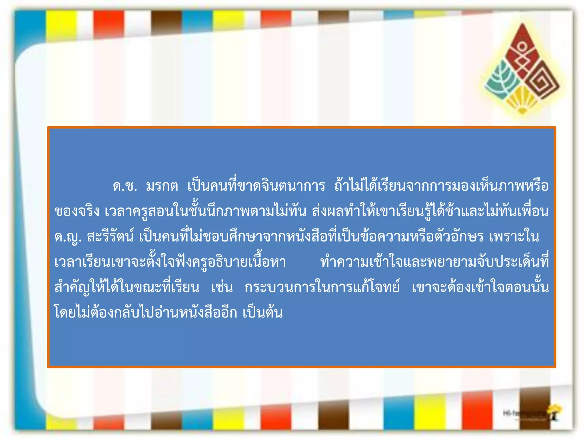 ด.ช. มรกต เป็นคนที่ขาดจินตนาการ ถ้าไม่ได้เรียนจากการมองเห็นภาพหรือ ของจริง เวลาครูสอนในชั้นนึกภาพตามไม่ทัน ส่งผลทาให้เขาเรียนรู้ได้ช้าและไม่ทันเพื่อน 
ด.ญ. สะรีรัตน์ เป็นคนที่ไม่ชอบศึกษาจากหนังสือที่เป็นข้อความหรือตัวอักษร เพราะใน 
เวลาเรียนเขาจะตั้งใจฟังครูอธิบายเนื้อหา ทาความเข้าใจและพยายามจับประเด็นที่ สาคัญให้ได้ในขณะที่เรียน เช่น กระบวนการในการแก้โจทย์ เขาจะต้องเข้าใจตอนนั้น โดยไม่ต้องกลับไปอ่านหนังสืออีก เป็นต้น  