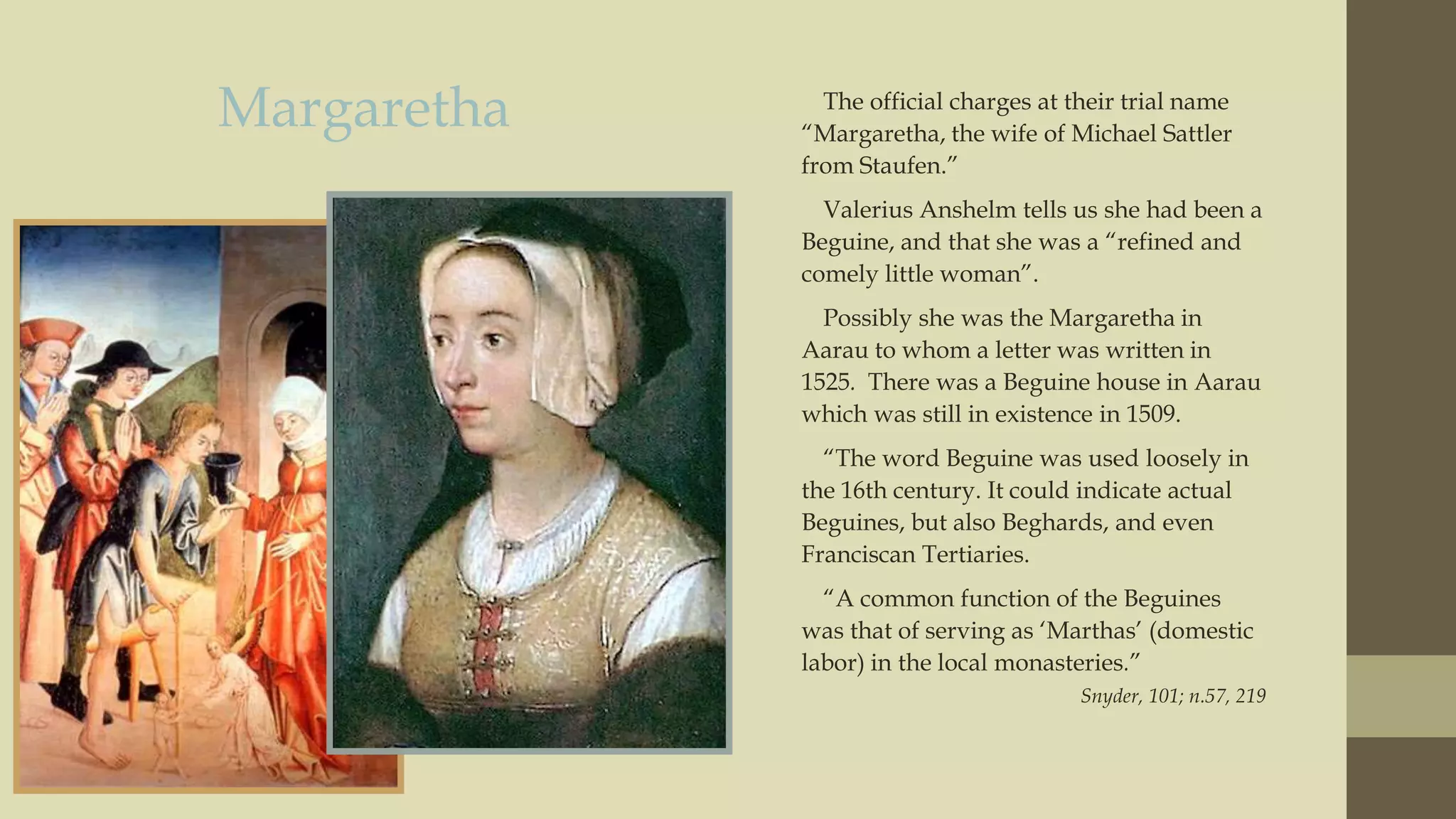 Margaretha

The official charges at their trial name
“Margaretha, the wife of Michael Sattler
from Staufen.”
Valerius Anshelm tells us she had been a
Beguine, and that she was a “refined and
comely little woman”.
Possibly she was the Margaretha in
Aarau to whom a letter was written in
1525. There was a Beguine house in Aarau
which was still in existence in 1509.
“The word Beguine was used loosely in
the 16th century. It could indicate actual
Beguines, but also Beghards, and even
Franciscan Tertiaries.
“A common function of the Beguines
was that of serving as „Marthas‟ (domestic
labor) in the local monasteries.”
Snyder, 101; n.57, 219

 