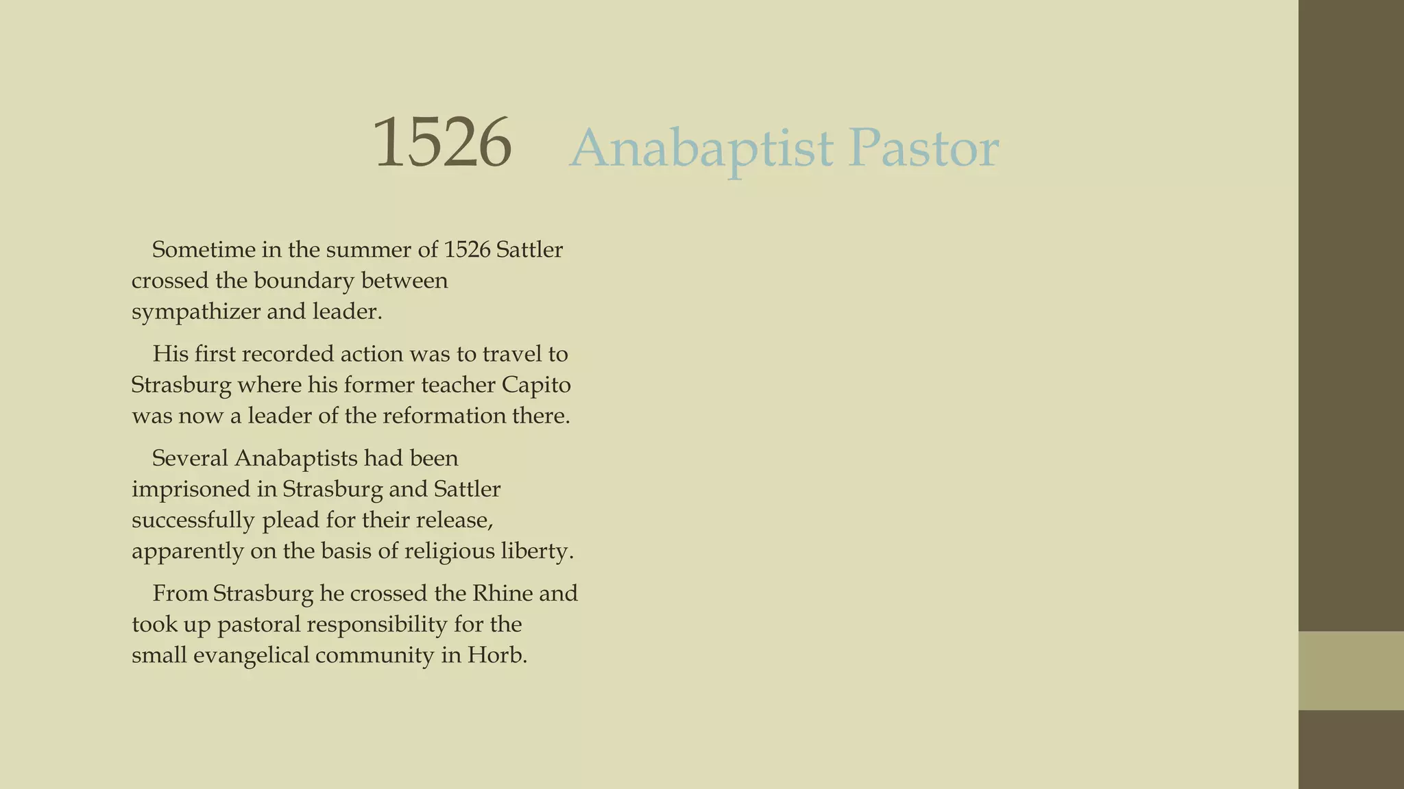 1526

Anabaptist Pastor

Sometime in the summer of 1526 Sattler
crossed the boundary between
sympathizer and leader.
His first recorded action was to travel to
Strasburg where his former teacher Capito
was now a leader of the reformation there.
Several Anabaptists had been
imprisoned in Strasburg and Sattler
successfully plead for their release,
apparently on the basis of religious liberty.
From Strasburg he crossed the Rhine and
took up pastoral responsibility for the
small evangelical community in Horb.

 