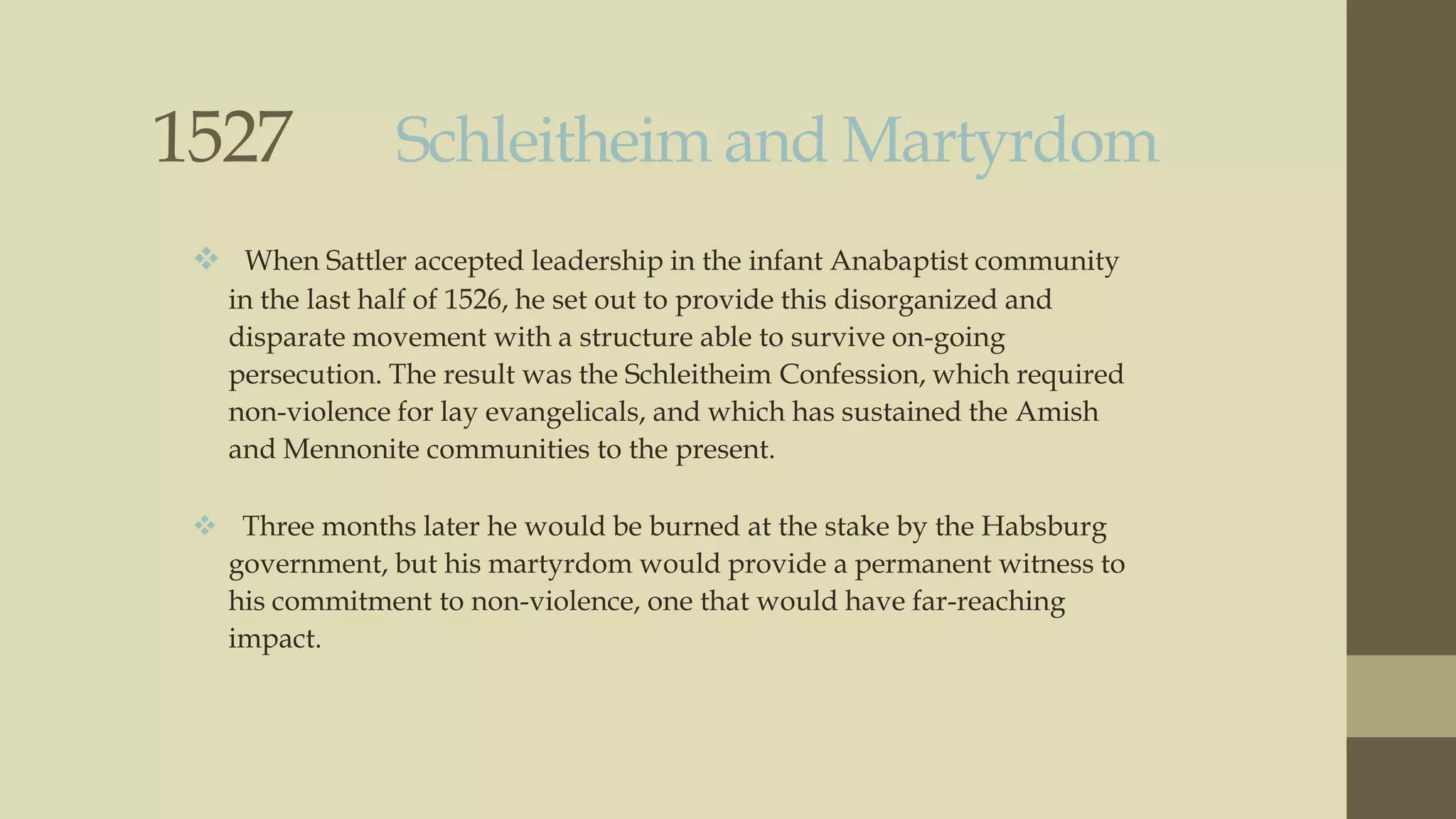 1527

Schleitheim and Martyrdom

 When Sattler accepted leadership in the infant Anabaptist community
in the last half of 1526, he set out to provide this disorganized and
disparate movement with a structure able to survive on-going
persecution. The result was the Schleitheim Confession, which required
non-violence for lay evangelicals, and which has sustained the Amish
and Mennonite communities to the present.
 Three months later he would be burned at the stake by the Habsburg
government, but his martyrdom would provide a permanent witness to
his commitment to non-violence, one that would have far-reaching
impact.

 