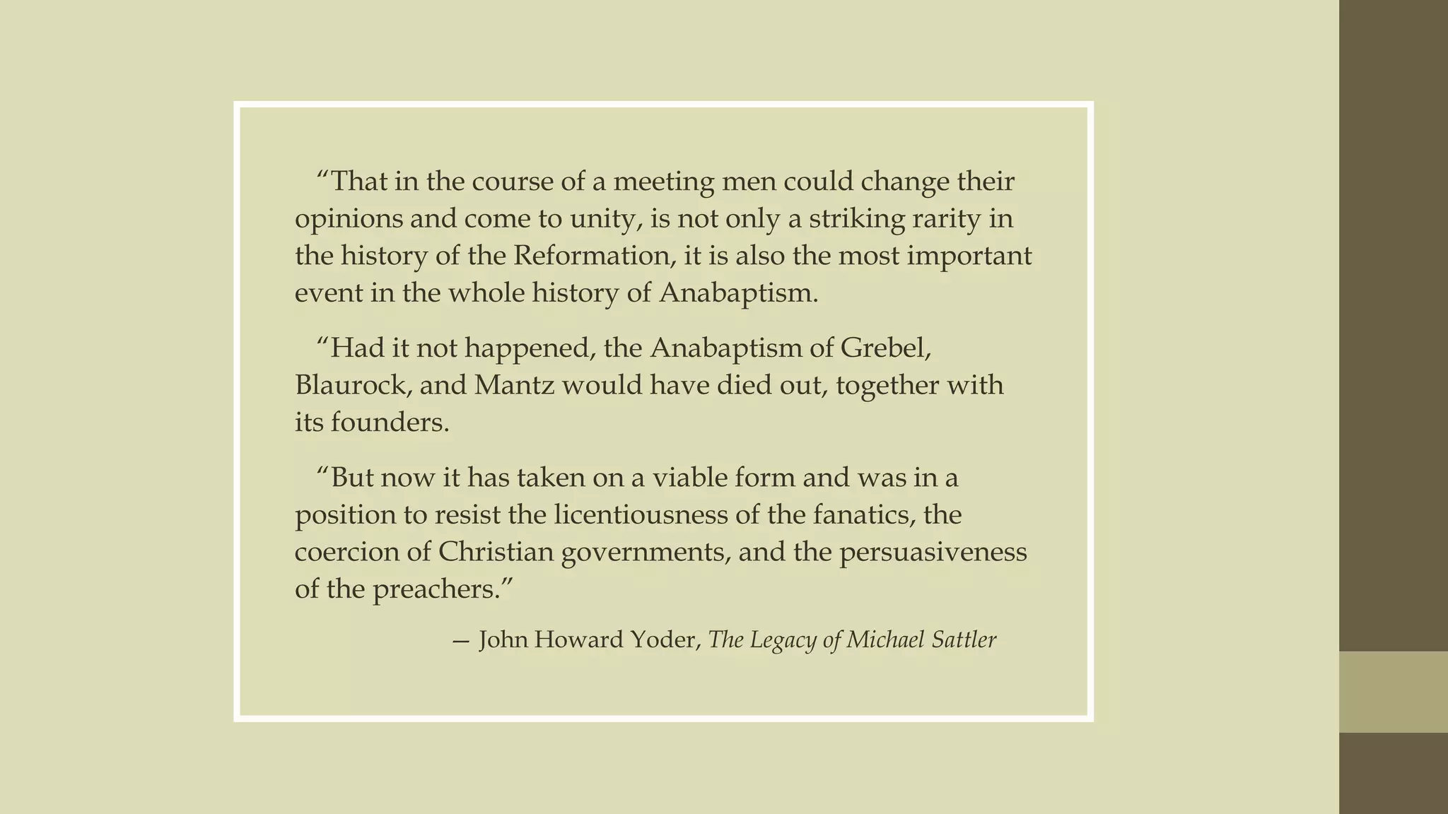 “That in the course of a meeting men could change their
opinions and come to unity, is not only a striking rarity in
the history of the Reformation, it is also the most important
event in the whole history of Anabaptism.
“Had it not happened, the Anabaptism of Grebel,
Blaurock, and Mantz would have died out, together with
its founders.
“But now it has taken on a viable form and was in a
position to resist the licentiousness of the fanatics, the
coercion of Christian governments, and the persuasiveness
of the preachers.”
— John Howard Yoder, The Legacy of Michael Sattler

 