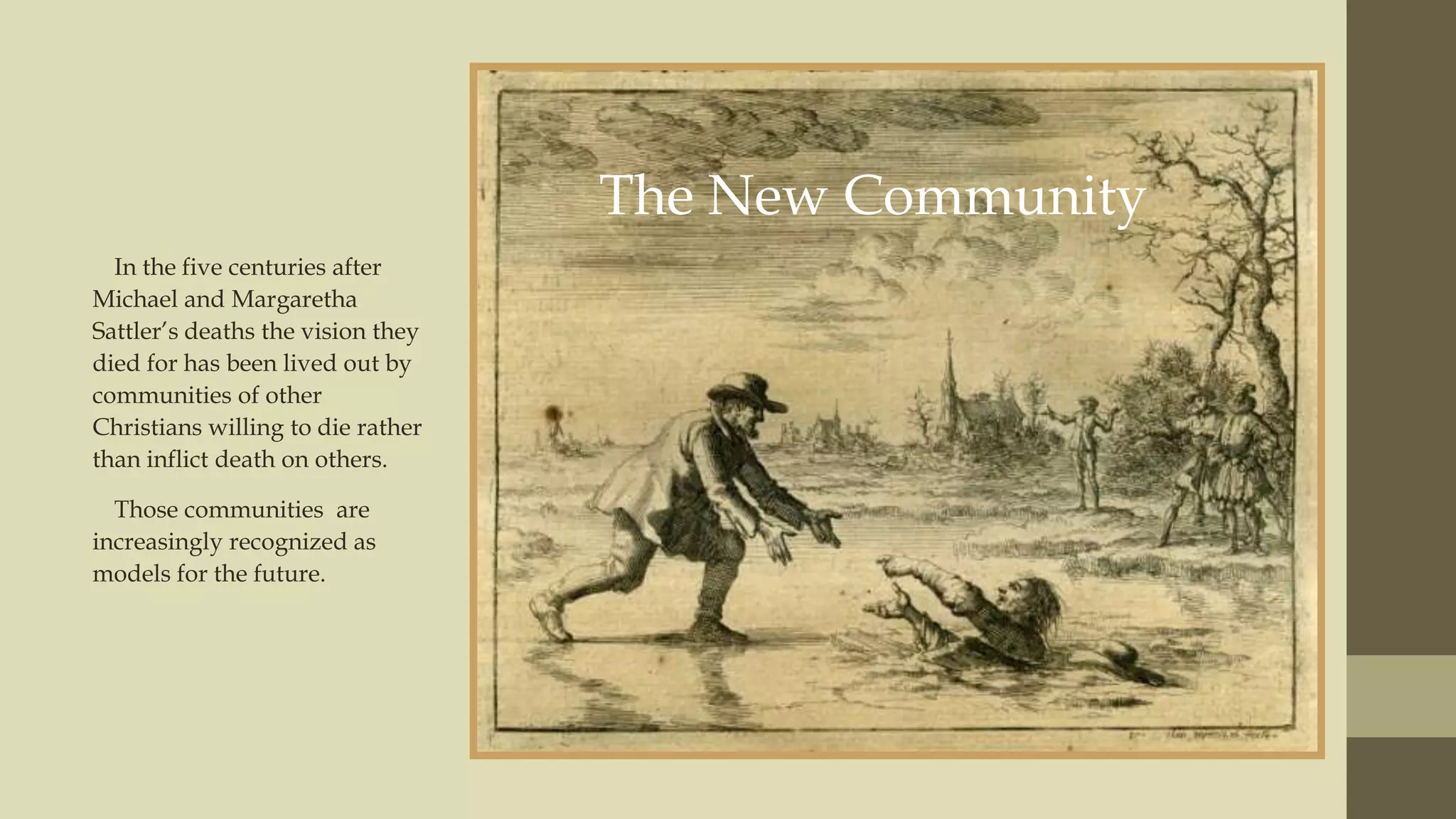 The New Community
In the five centuries after
Michael and Margaretha
Sattler‟s deaths the vision they
died for has been lived out by
communities of other
Christians willing to die rather
than inflict death on others.
Those communities are
increasingly recognized as
models for the future.

 