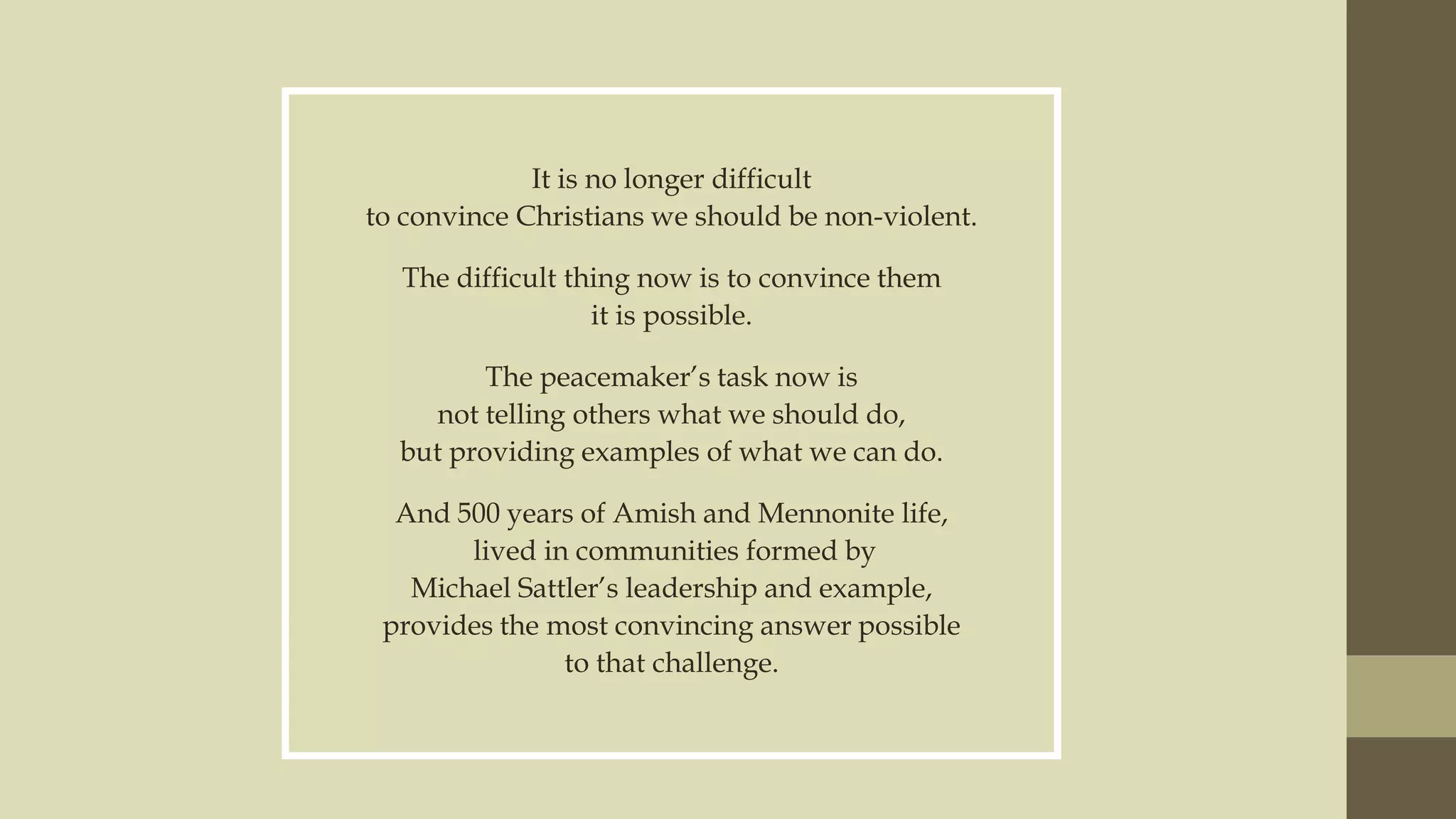 It is no longer difficult
to convince Christians we should be non-violent.
The difficult thing now is to convince them
it is possible.
The peacemaker‟s task now is
not telling others what we should do,
but providing examples of what we can do.
And 500 years of Amish and Mennonite life,
lived in communities formed by
Michael Sattler‟s leadership and example,
provides the most convincing answer possible
to that challenge.

 