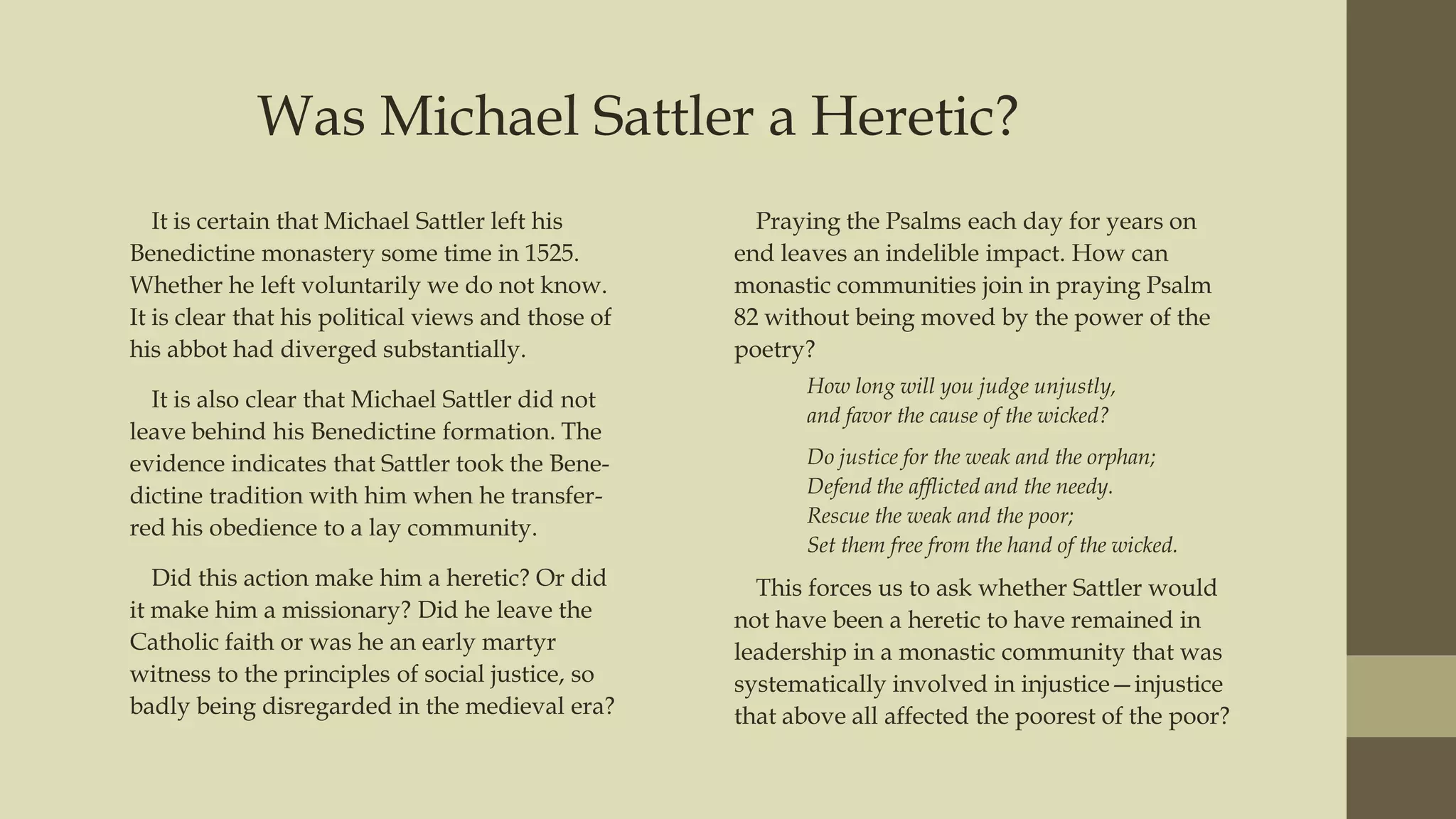 Was Michael Sattler a Heretic?
It is certain that Michael Sattler left his
Benedictine monastery some time in 1525.
Whether he left voluntarily we do not know.
It is clear that his political views and those of
his abbot had diverged substantially.
It is also clear that Michael Sattler did not
leave behind his Benedictine formation. The
evidence indicates that Sattler took the Benedictine tradition with him when he transferred his obedience to a lay community.
Did this action make him a heretic? Or did
it make him a missionary? Did he leave the
Catholic faith or was he an early martyr
witness to the principles of social justice, so
badly being disregarded in the medieval era?

Praying the Psalms each day for years on
end leaves an indelible impact. How can
monastic communities join in praying Psalm
82 without being moved by the power of the
poetry?
How long will you judge unjustly,
and favor the cause of the wicked?
Do justice for the weak and the orphan;
Defend the afflicted and the needy.
Rescue the weak and the poor;
Set them free from the hand of the wicked.

This forces us to ask whether Sattler would
not have been a heretic to have remained in
leadership in a monastic community that was
systematically involved in injustice—injustice
that above all affected the poorest of the poor?

 
