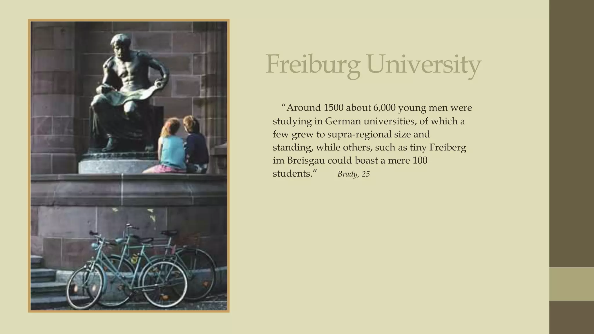 Freiburg University
“Around 1500 about 6,000 young men were
studying in German universities, of which a
few grew to supra-regional size and
standing, while others, such as tiny Freiberg
im Breisgau could boast a mere 100
students.”
Brady, 25

 