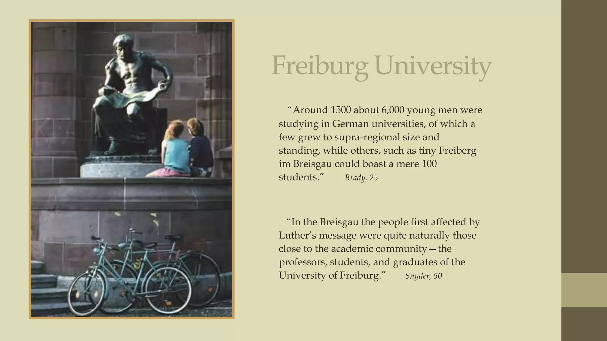 Freiburg University
“Around 1500 about 6,000 young men were
studying in German universities, of which a
few grew to supra-regional size and
standing, while others, such as tiny Freiberg
im Breisgau could boast a mere 100
students.”
Brady, 25

“In the Breisgau the people first affected by
Luther‟s message were quite naturally those
close to the academic community—the
professors, students, and graduates of the
University of Freiburg.”
Snyder, 50

 