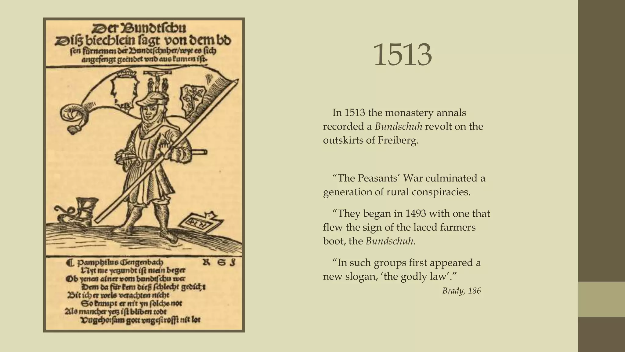 1513
In 1513 the monastery annals
recorded a Bundschuh revolt on the
outskirts of Freiberg.
“The Peasants‟ War culminated a
generation of rural conspiracies.
“They began in 1493 with one that
flew the sign of the laced farmers
boot, the Bundschuh.
“In such groups first appeared a
new slogan, „the godly law‟.”
Brady, 186

 