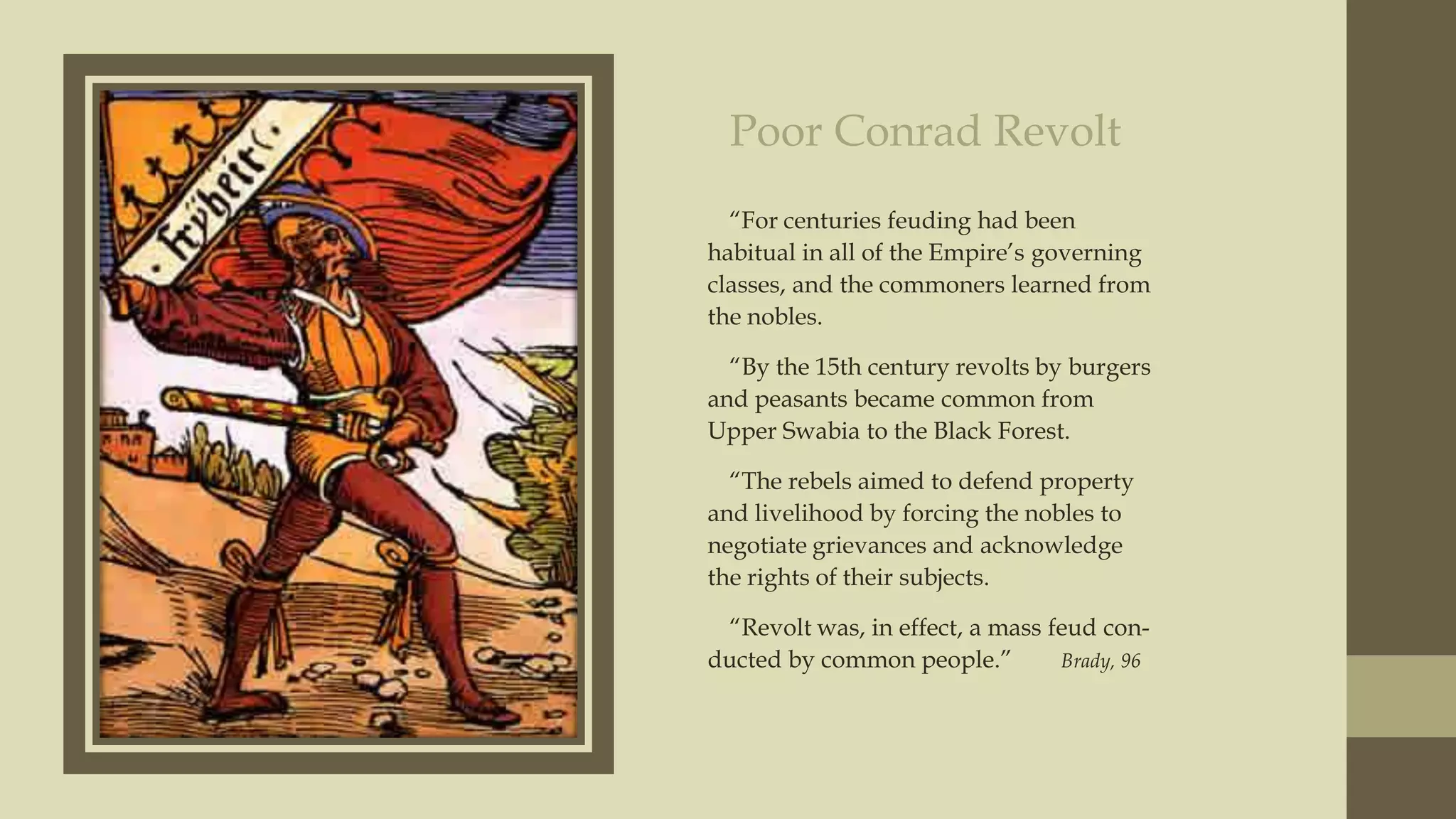 Poor Conrad Revolt
“For centuries feuding had been
habitual in all of the Empire‟s governing
classes, and the commoners learned from
the nobles.
“By the 15th century revolts by burgers
and peasants became common from
Upper Swabia to the Black Forest.
“The rebels aimed to defend property
and livelihood by forcing the nobles to
negotiate grievances and acknowledge
the rights of their subjects.

“Revolt was, in effect, a mass feud conducted by common people.”
Brady, 96

 