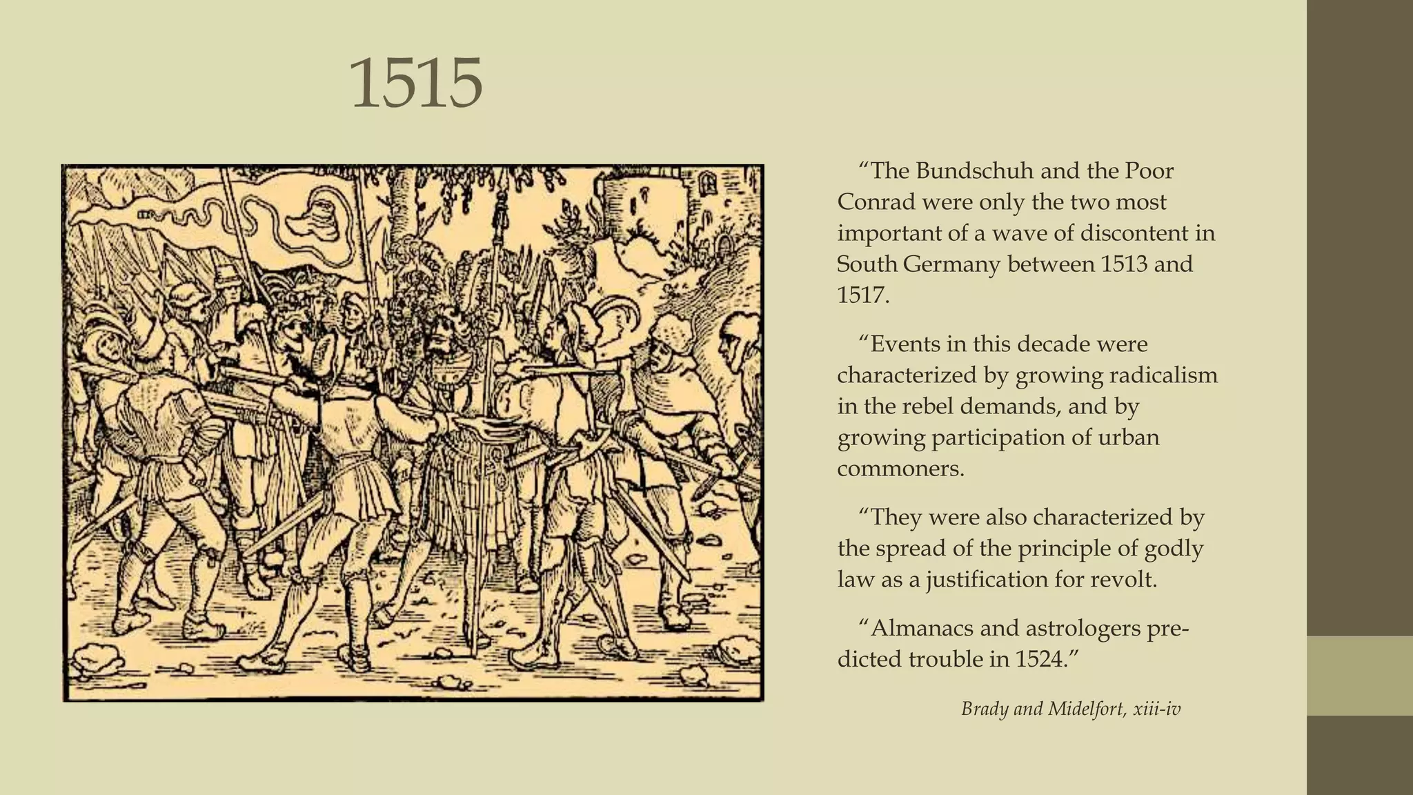 1515
“The Bundschuh and the Poor
Conrad were only the two most
important of a wave of discontent in
South Germany between 1513 and
1517.
“Events in this decade were
characterized by growing radicalism
in the rebel demands, and by
growing participation of urban
commoners.
“They were also characterized by
the spread of the principle of godly
law as a justification for revolt.
“Almanacs and astrologers predicted trouble in 1524.”
Brady and Midelfort, xiii-iv

 