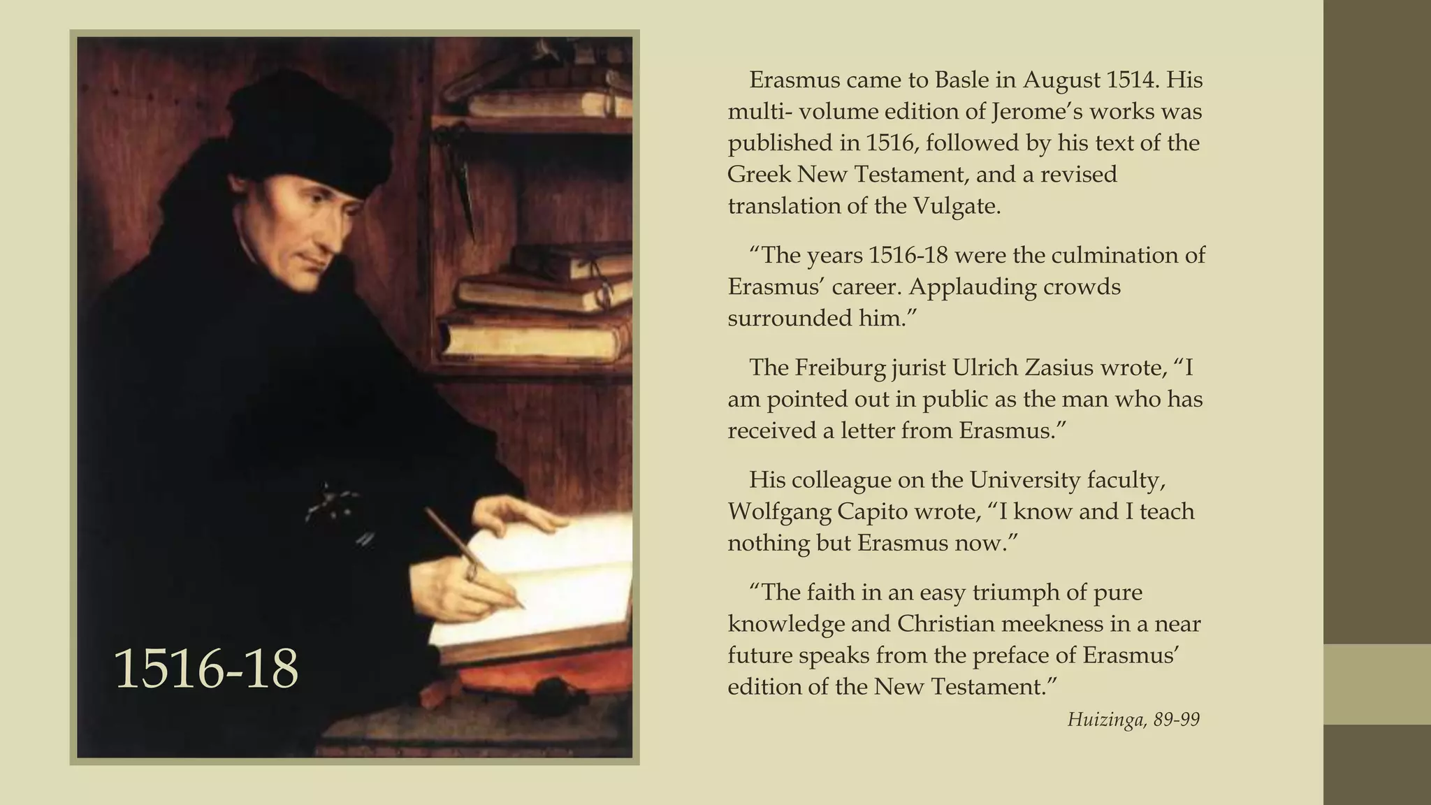 Erasmus came to Basle in August 1514. His
multi- volume edition of Jerome‟s works was
published in 1516, followed by his text of the
Greek New Testament, and a revised
translation of the Vulgate.
“The years 1516-18 were the culmination of
Erasmus‟ career. Applauding crowds
surrounded him.”
The Freiburg jurist Ulrich Zasius wrote, “I
am pointed out in public as the man who has
received a letter from Erasmus.”
His colleague on the University faculty,
Wolfgang Capito wrote, “I know and I teach
nothing but Erasmus now.”

1516-18

“The faith in an easy triumph of pure
knowledge and Christian meekness in a near
future speaks from the preface of Erasmus‟
edition of the New Testament.”
Huizinga, 89-99

 