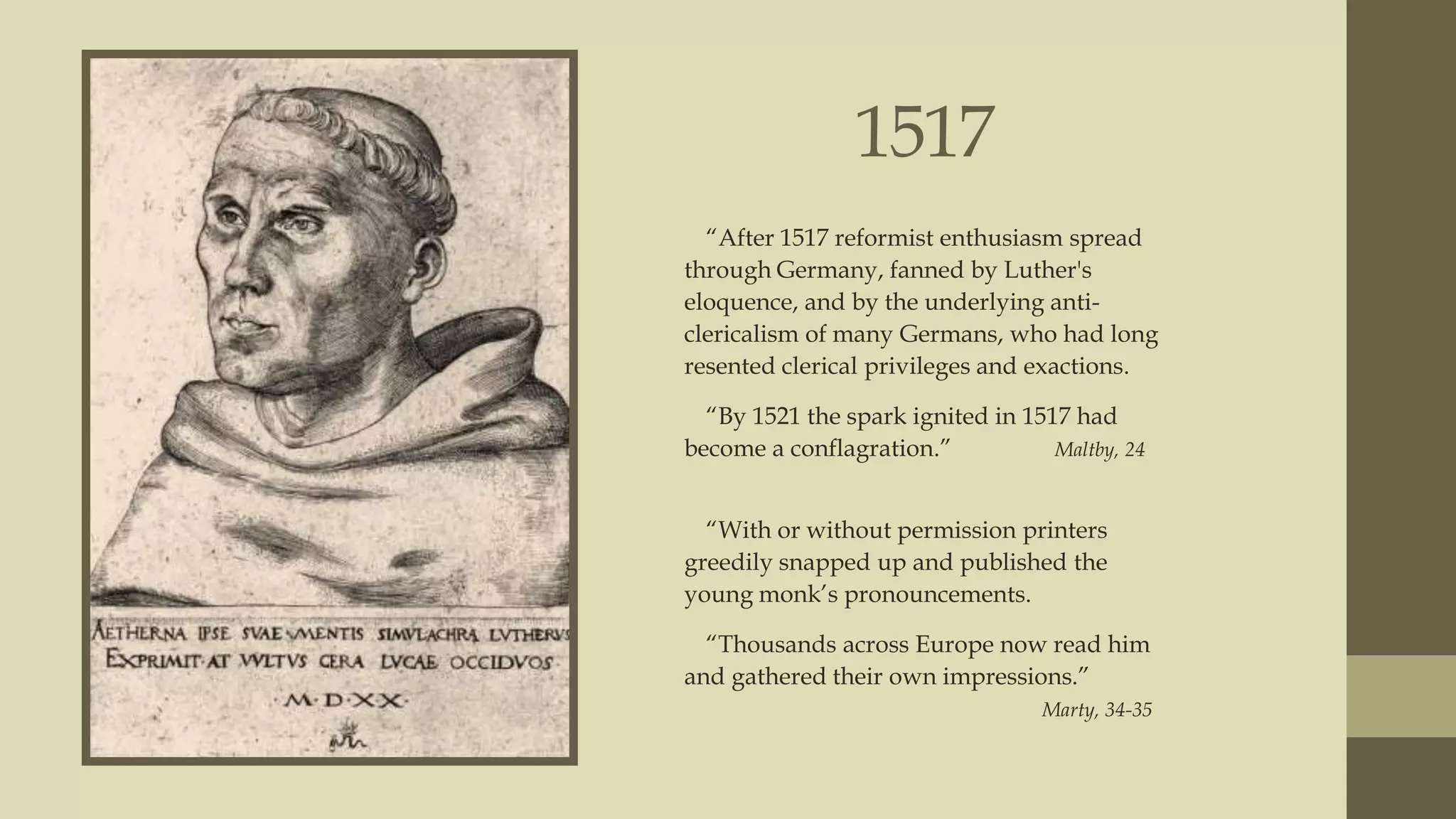 1517
“After 1517 reformist enthusiasm spread
through Germany, fanned by Luther's
eloquence, and by the underlying anticlericalism of many Germans, who had long
resented clerical privileges and exactions.
“By 1521 the spark ignited in 1517 had
become a conflagration.”
Maltby, 24
“With or without permission printers
greedily snapped up and published the
young monk‟s pronouncements.
“Thousands across Europe now read him
and gathered their own impressions.”
Marty, 34-35

 