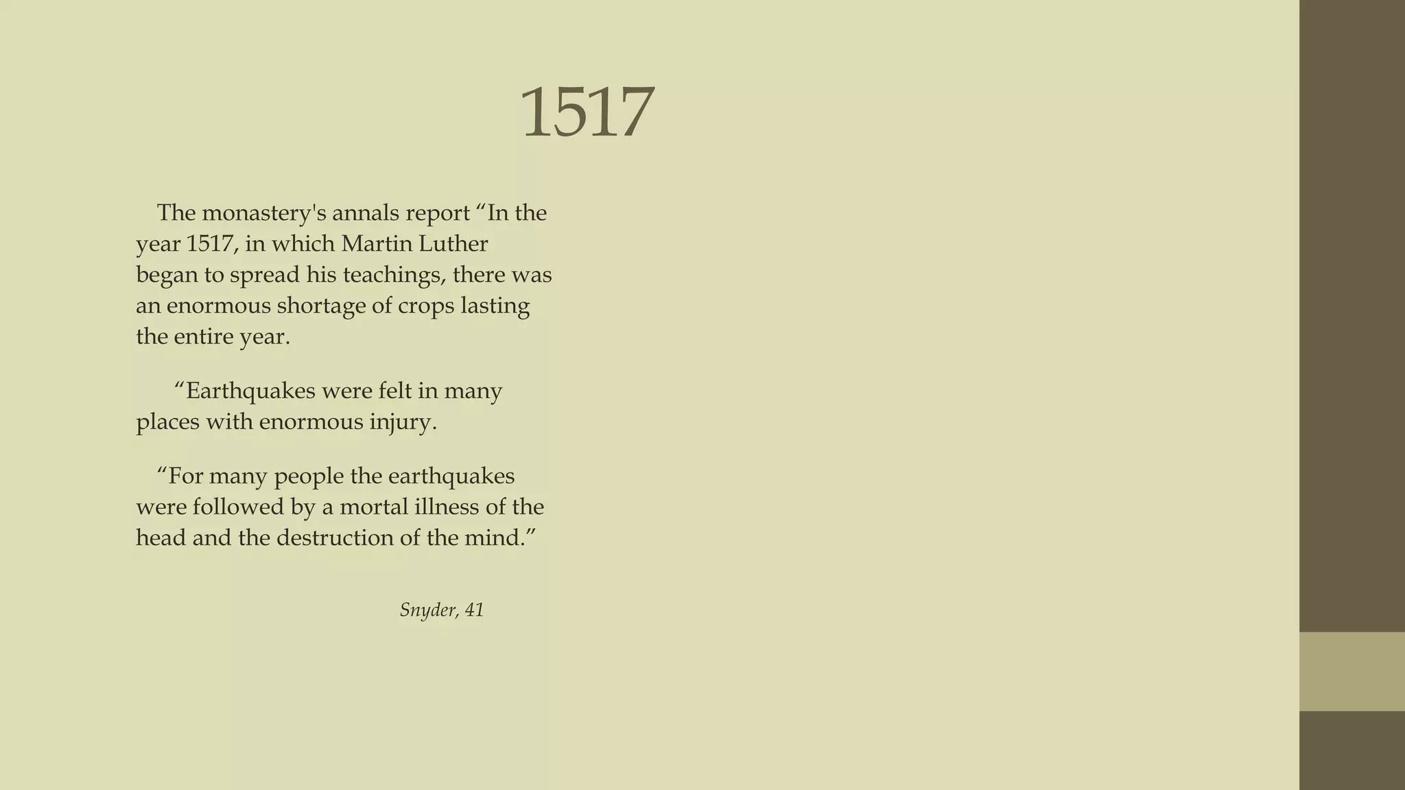 1517
The monastery's annals report “In the
year 1517, in which Martin Luther
began to spread his teachings, there was
an enormous shortage of crops lasting
the entire year.
“Earthquakes were felt in many
places with enormous injury.
“For many people the earthquakes
were followed by a mortal illness of the
head and the destruction of the mind.”
Snyder, 41

 