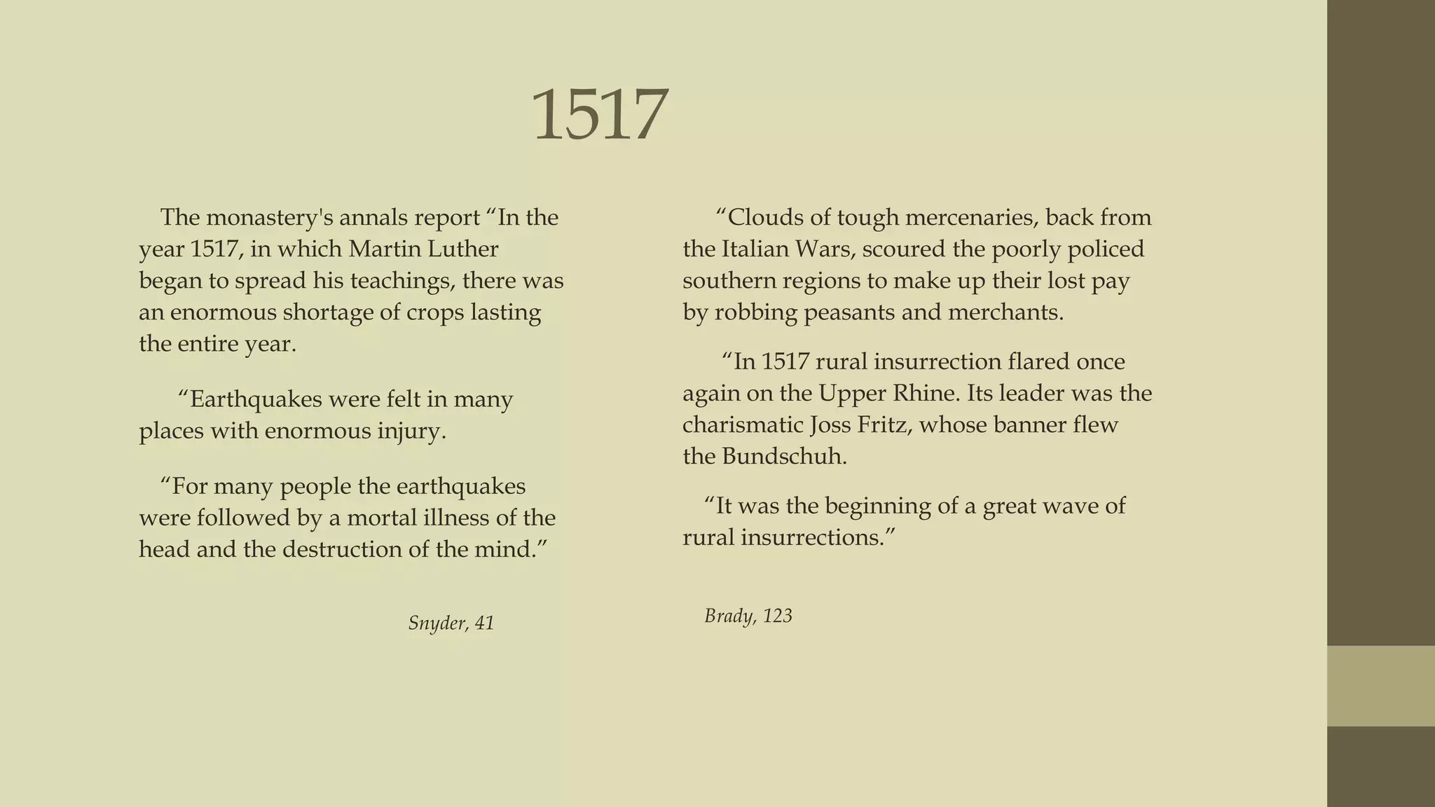 1517
The monastery's annals report “In the
year 1517, in which Martin Luther
began to spread his teachings, there was
an enormous shortage of crops lasting
the entire year.

“Clouds of tough mercenaries, back from
the Italian Wars, scoured the poorly policed
southern regions to make up their lost pay
by robbing peasants and merchants.

“Earthquakes were felt in many
places with enormous injury.

“In 1517 rural insurrection flared once
again on the Upper Rhine. Its leader was the
charismatic Joss Fritz, whose banner flew
the Bundschuh.

“For many people the earthquakes
were followed by a mortal illness of the
head and the destruction of the mind.”

“It was the beginning of a great wave of
rural insurrections.”

Snyder, 41

Brady, 123

 