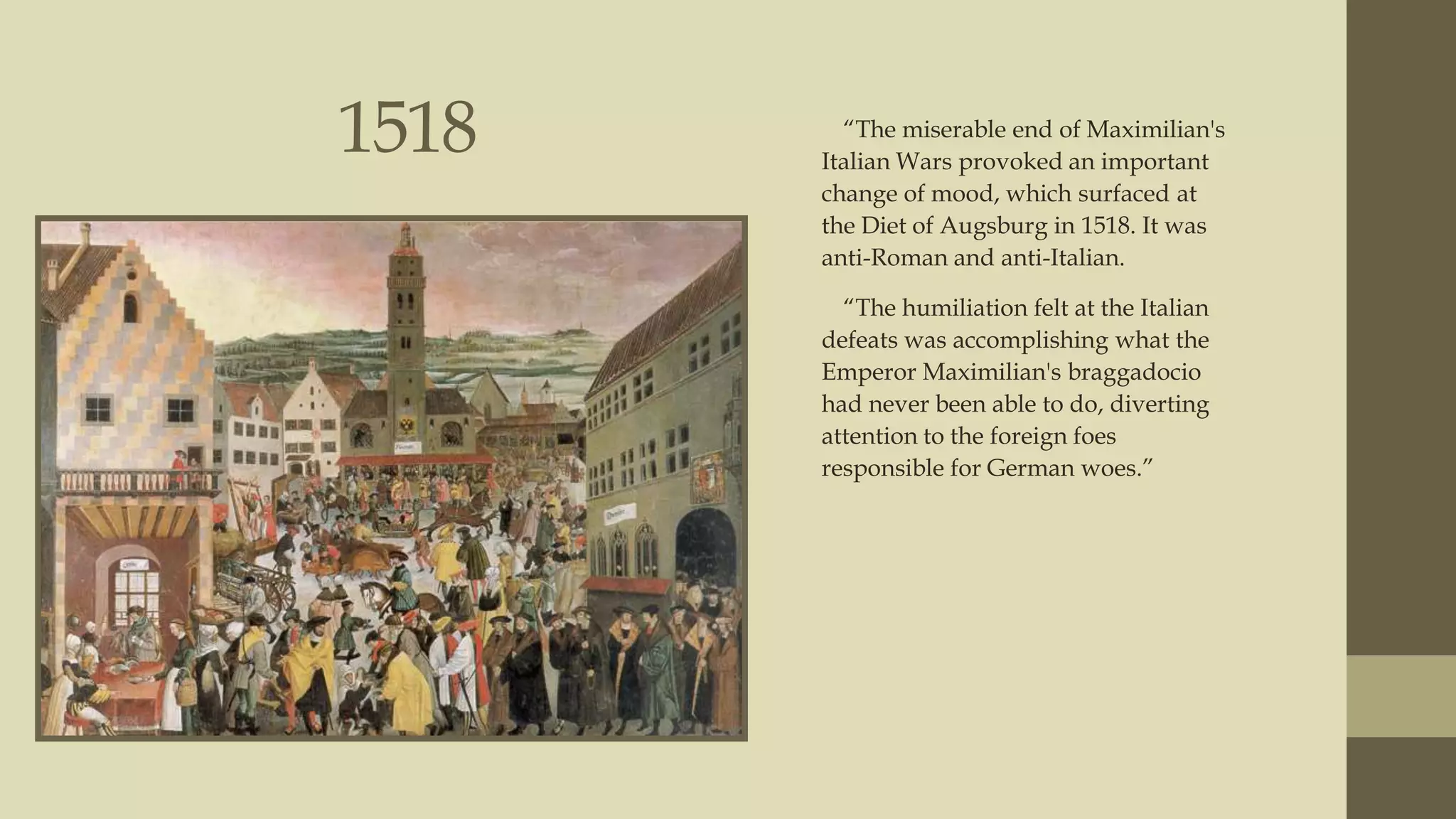 1518

“The miserable end of Maximilian's
Italian Wars provoked an important
change of mood, which surfaced at
the Diet of Augsburg in 1518. It was
anti-Roman and anti-Italian.
“The humiliation felt at the Italian
defeats was accomplishing what the
Emperor Maximilian's braggadocio
had never been able to do, diverting
attention to the foreign foes
responsible for German woes.”

 