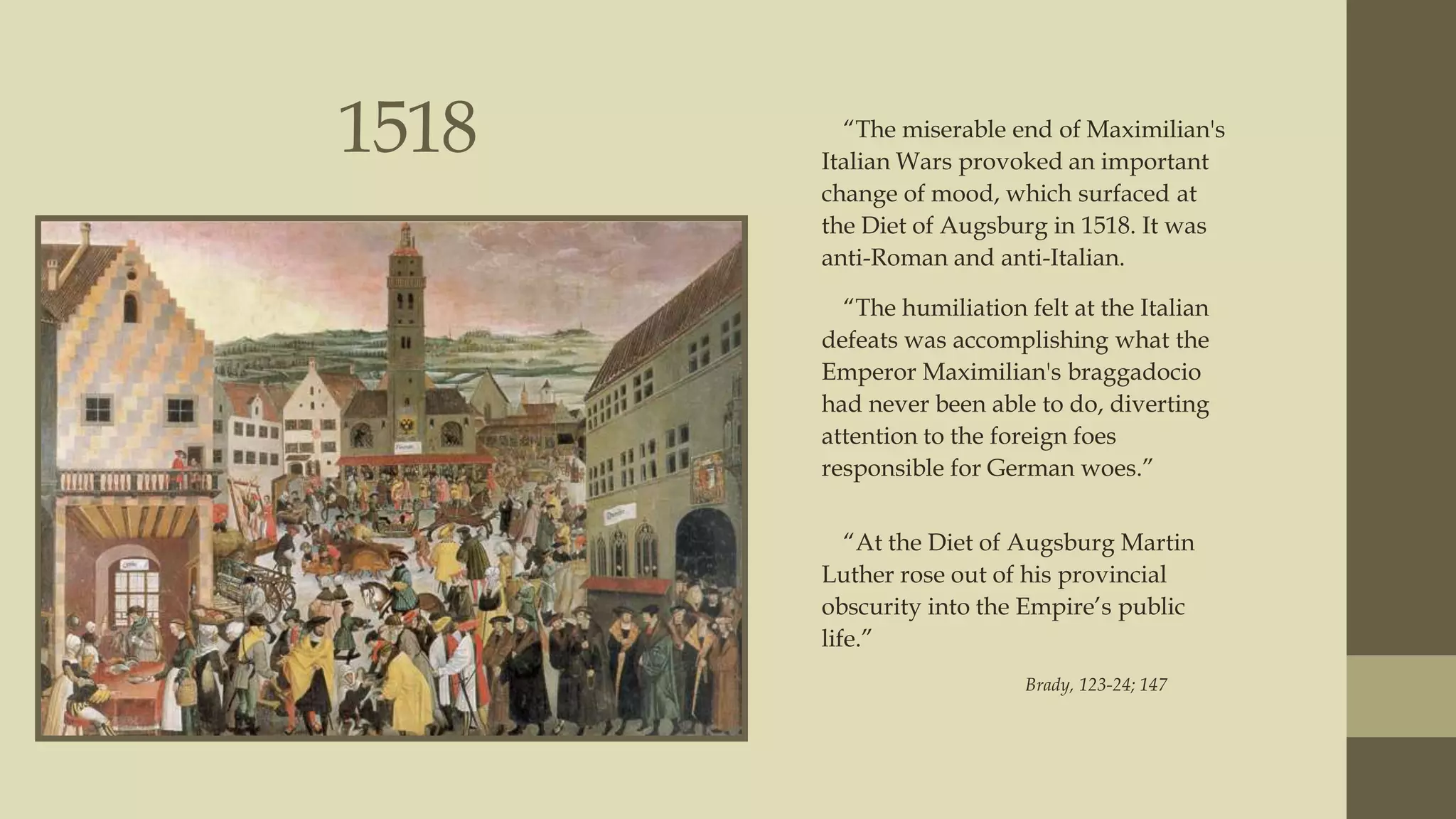 1518

“The miserable end of Maximilian's
Italian Wars provoked an important
change of mood, which surfaced at
the Diet of Augsburg in 1518. It was
anti-Roman and anti-Italian.
“The humiliation felt at the Italian
defeats was accomplishing what the
Emperor Maximilian's braggadocio
had never been able to do, diverting
attention to the foreign foes
responsible for German woes.”
“At the Diet of Augsburg Martin
Luther rose out of his provincial
obscurity into the Empire‟s public
life.”
Brady, 123-24; 147

 